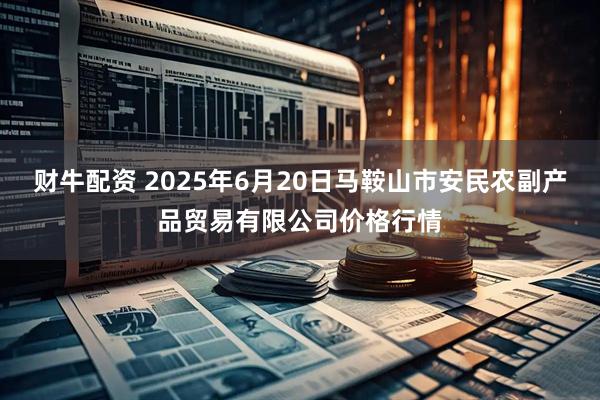 财牛配资 2025年6月20日马鞍山市安民农副产品贸易有限公司价格行情