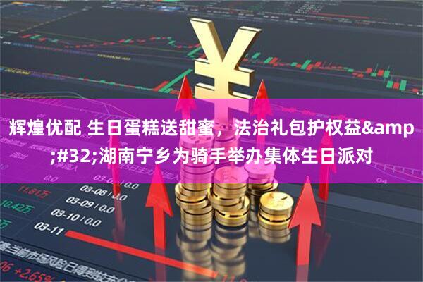 辉煌优配 生日蛋糕送甜蜜，法治礼包护权益 湖南宁乡为骑手举办集体生日派对