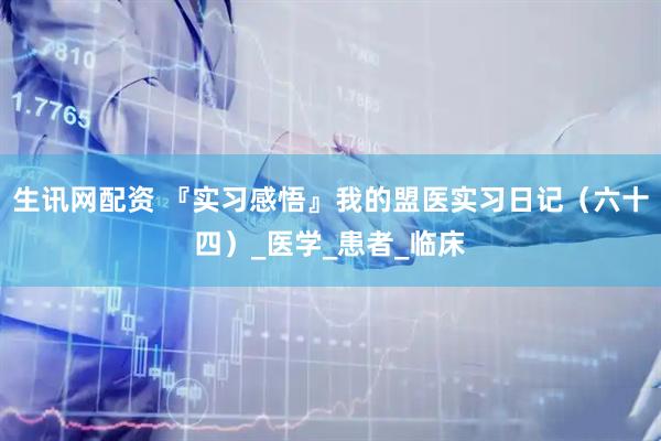 生讯网配资 『实习感悟』我的盟医实习日记（六十四）_医学_患者_临床