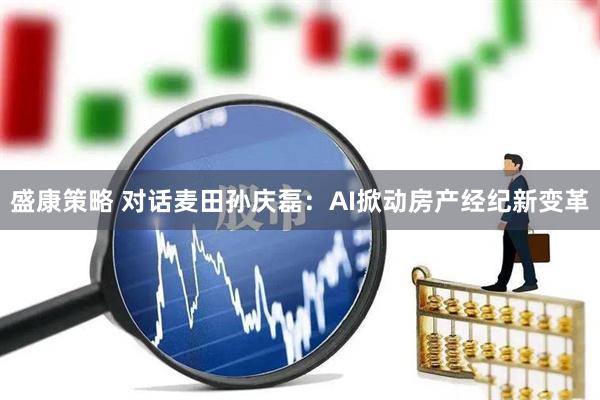 盛康策略 对话麦田孙庆磊：AI掀动房产经纪新变革