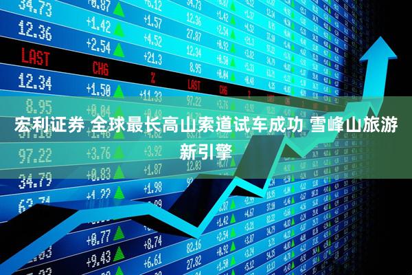 宏利证券 全球最长高山索道试车成功 雪峰山旅游新引擎