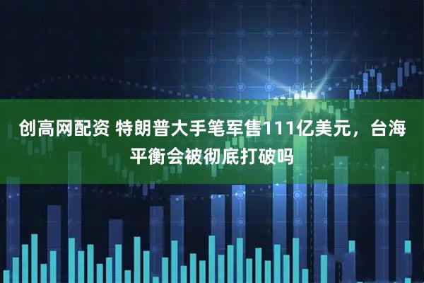 创高网配资 特朗普大手笔军售111亿美元，台海平衡会被彻底打破吗