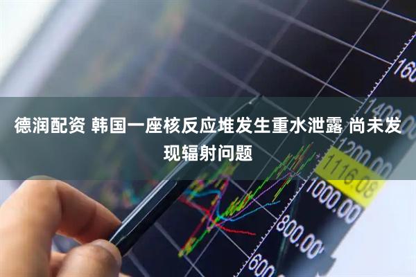 德润配资 韩国一座核反应堆发生重水泄露 尚未发现辐射问题