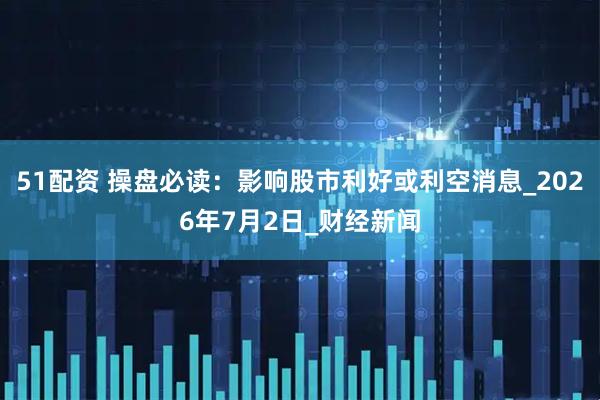 51配资 操盘必读：影响股市利好或利空消息_2026年7月2日_财经新闻