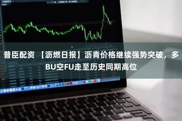 普臣配资 【沥燃日报】沥青价格继续强势突破，多BU空FU走至历史同期高位